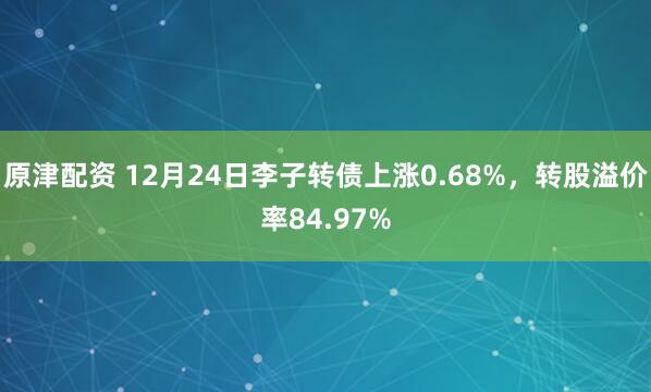 原津配資 12月24日李子轉債上漲0.68%，轉股溢價率84.97%
