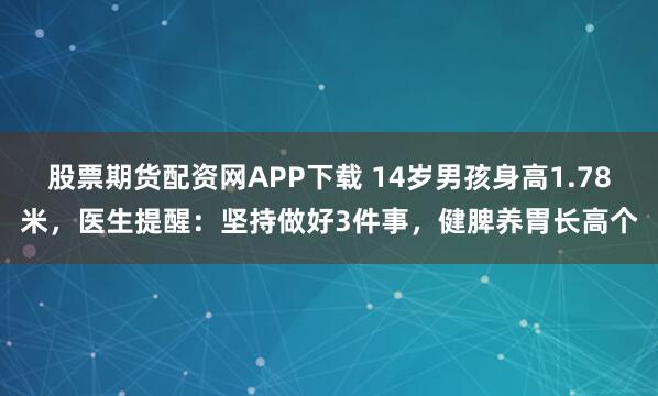 股票期貨配資網APP下載 14歲男孩身高1.78米，醫生提醒：堅持做好3件事，健脾養胃長高個